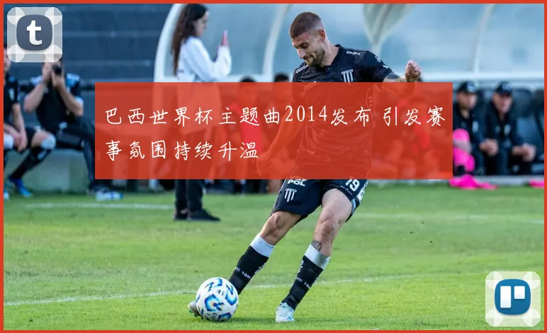 巴西世界杯主题曲2014发布 引发赛事氛围持续升温