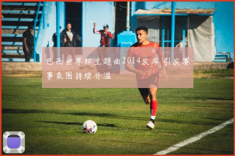 巴西世界杯主题曲2014发布 引发赛事氛围持续升温