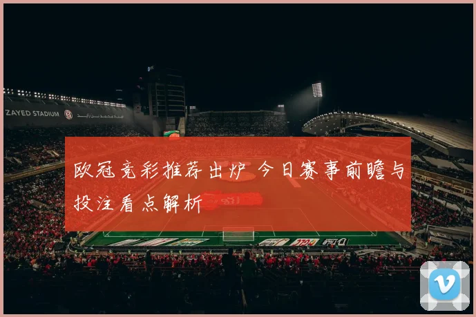 欧冠竞彩推荐出炉 今日赛事前瞻与投注看点解析