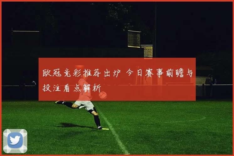 欧冠竞彩推荐出炉 今日赛事前瞻与投注看点解析